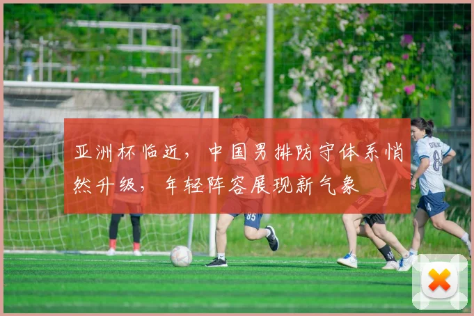 亚洲杯临近，中国男排防守体系悄然升级，年轻阵容展现新气象