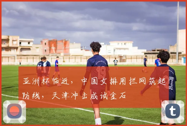 亚洲杯临近，中国女排用拦网筑起防线，天津冲击成试金石