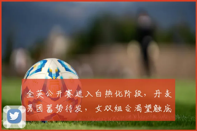全英公开赛进入白热化阶段，丹麦男团蓄势待发，女双组合渴望触底反弹