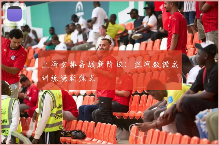上海女排备战新阶段：拦网数据成训练场新焦点