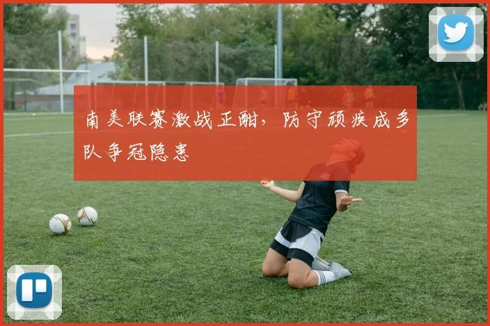 南美联赛激战正酣，防守顽疾成多队争冠隐患