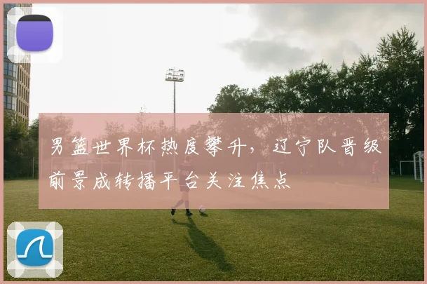 男篮世界杯热度攀升，辽宁队晋级前景成转播平台关注焦点
