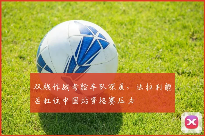 双线作战考验车队深度，法拉利能否扛住中国站资格赛压力