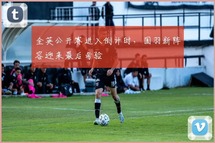 全英公开赛进入倒计时，国羽新阵容迎来最后考验