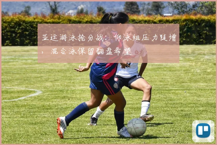 亚运游泳抢分战：仰泳组压力陡增，混合泳保留翻盘希望
