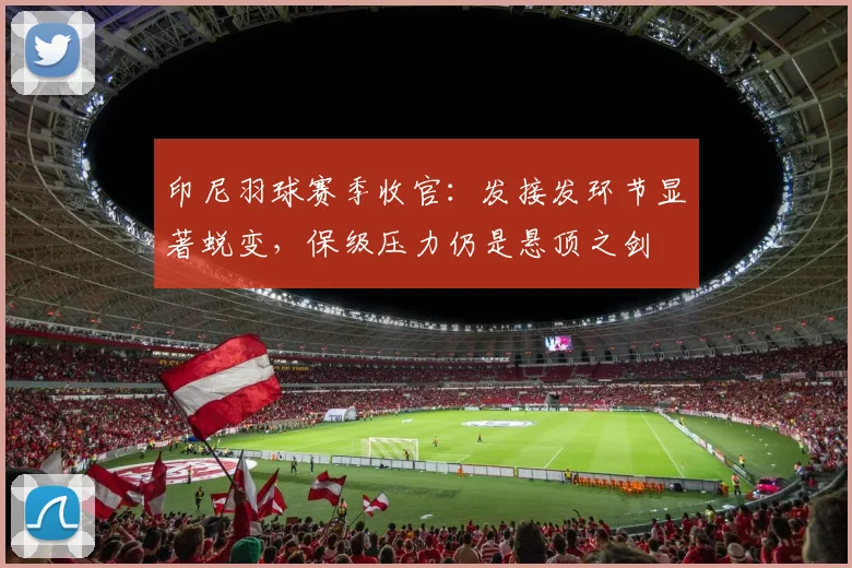 印尼羽球赛季收官：发接发环节显著蜕变，保级压力仍是悬顶之剑