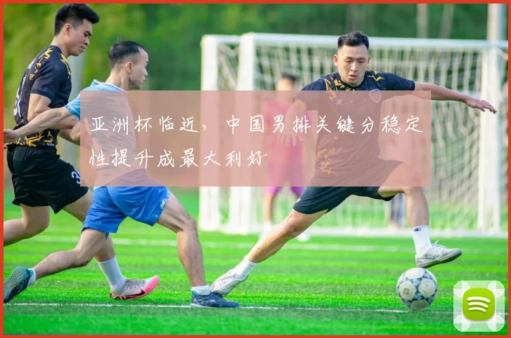 亚洲杯临近，中国男排关键分稳定性提升成最大利好