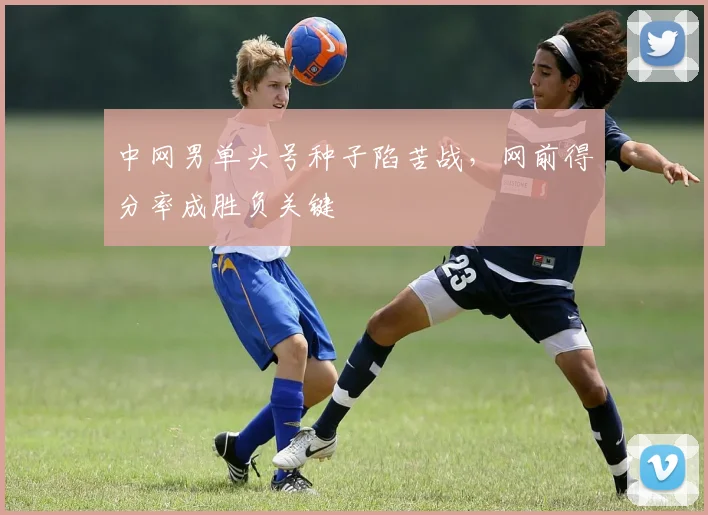 中网男单头号种子陷苦战，网前得分率成胜负关键
