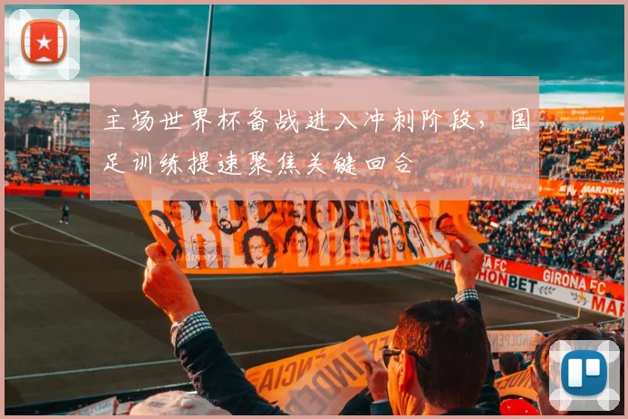 主场世界杯备战进入冲刺阶段，国足训练提速聚焦关键回合
