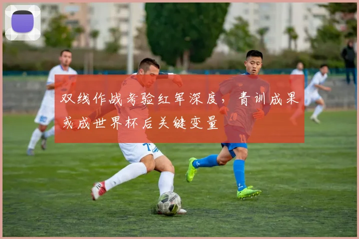双线作战考验红军深度，青训成果或成世界杯后关键变量
