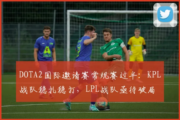 DOTA2国际邀请赛常规赛过半：KPL战队稳扎稳打，LPL战队亟待破局