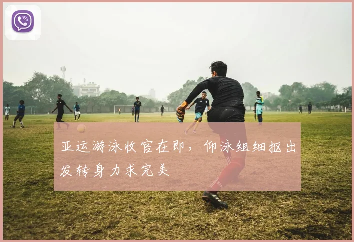 亚运游泳收官在即，仰泳组细抠出发转身力求完美