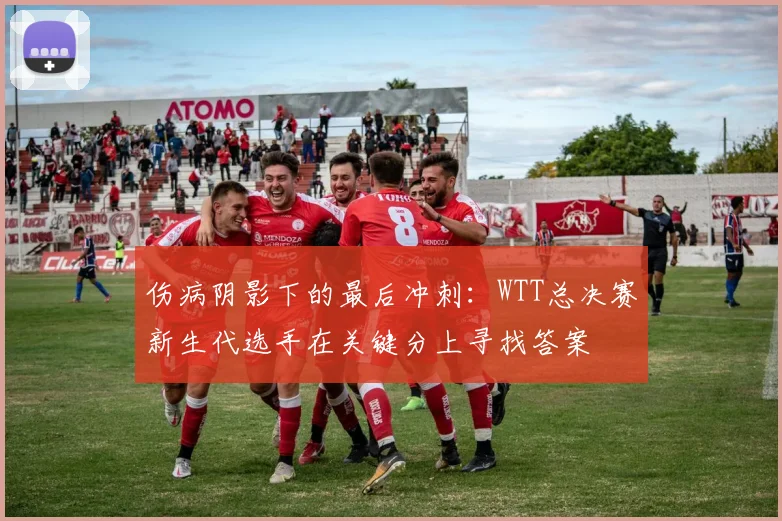 伤病阴影下的最后冲刺：WTT总决赛新生代选手在关键分上寻找答案