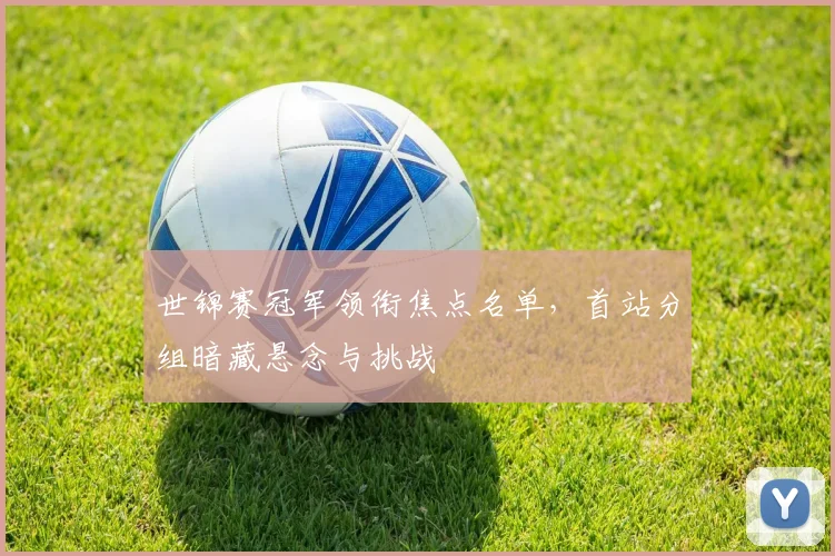 世锦赛冠军领衔焦点名单，首站分组暗藏悬念与挑战