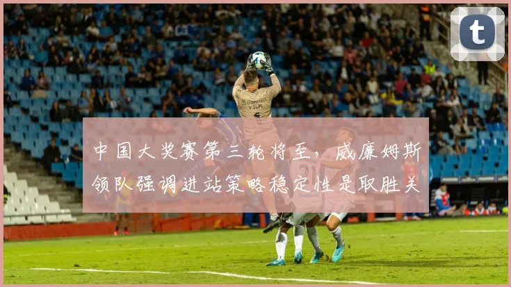 中国大奖赛第三轮将至，威廉姆斯领队强调进站策略稳定性是取胜关键