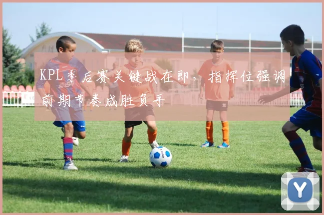 KPL季后赛关键战在即，指挥位强调前期节奏成胜负手