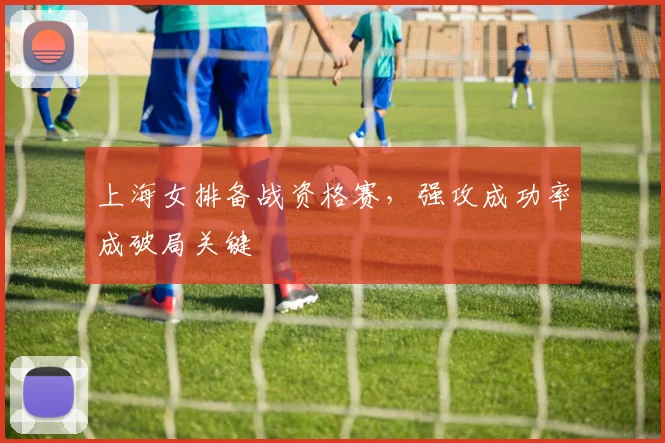 上海女排备战资格赛，强攻成功率成破局关键