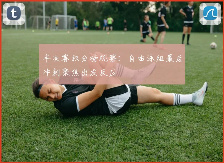 半决赛积分榜观察：自由泳组最后冲刺聚焦出发反应