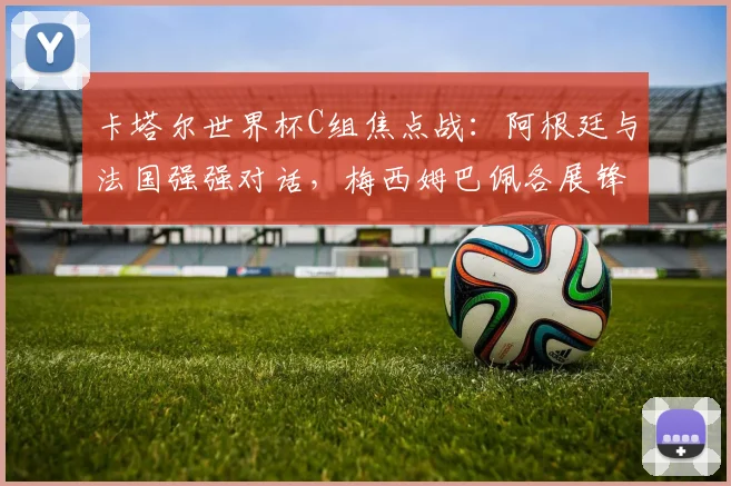 卡塔尔世界杯C组焦点战：阿根廷与法国强强对话，梅西姆巴佩各展锋芒