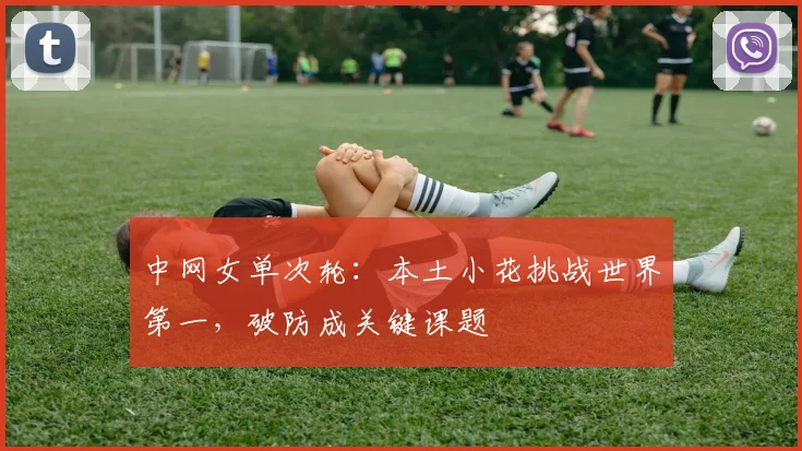中网女单次轮：本土小花挑战世界第一，破防成关键课题