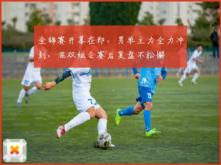 全锦赛开幕在即，男单主力全力冲刺，混双组合赛后复盘不松懈