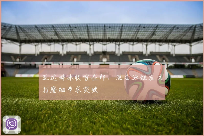 亚运游泳收官在即，混合泳组发力打磨细节求突破