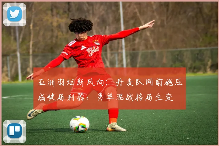 亚洲羽坛新风向：丹麦队网前施压成破局利器，男单混战格局生变
