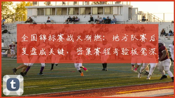 全国锦标赛战火渐燃：地方队赛后复盘成关键，密集赛程考验板凳深度