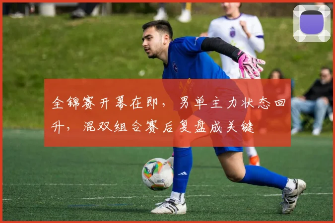 全锦赛开幕在即，男单主力状态回升，混双组合赛后复盘成关键