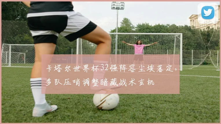 卡塔尔世界杯32强阵容尘埃落定，多队压哨调整暗藏战术玄机