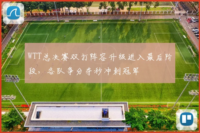 WTT总决赛双打阵容升级进入最后阶段，各队争分夺秒冲刺冠军