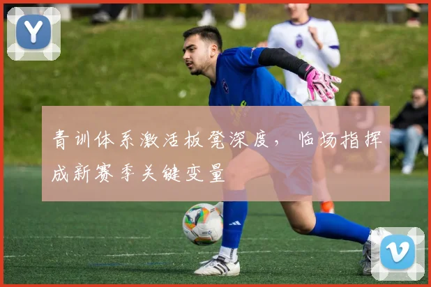 青训体系激活板凳深度，临场指挥成新赛季关键变量