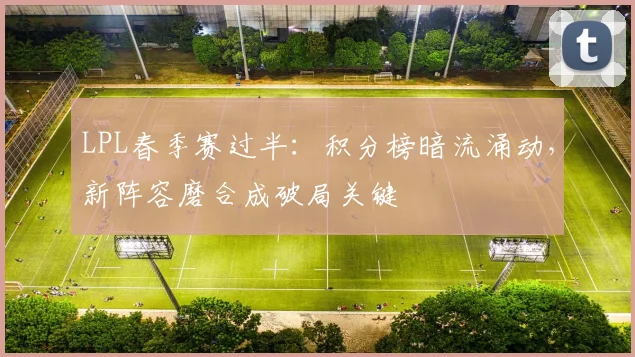 LPL春季赛过半：积分榜暗流涌动，新阵容磨合成破局关键