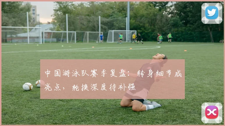 中国游泳队赛季复盘：转身细节成亮点，轮换深度待补强