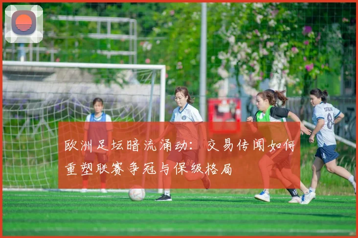 欧洲足坛暗流涌动：交易传闻如何重塑联赛争冠与保级格局