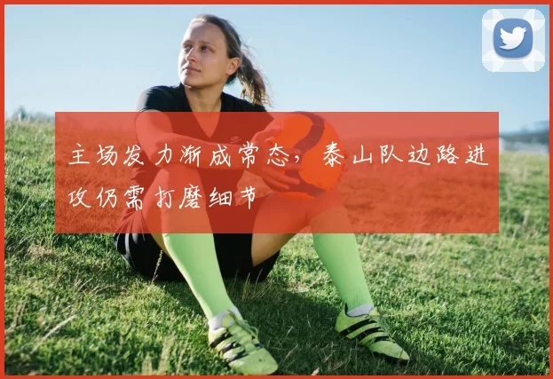 主场发力渐成常态，泰山队边路进攻仍需打磨细节