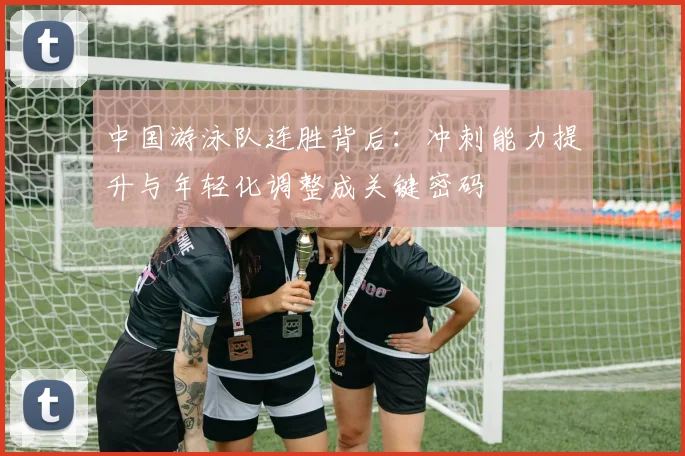 中国游泳队连胜背后：冲刺能力提升与年轻化调整成关键密码