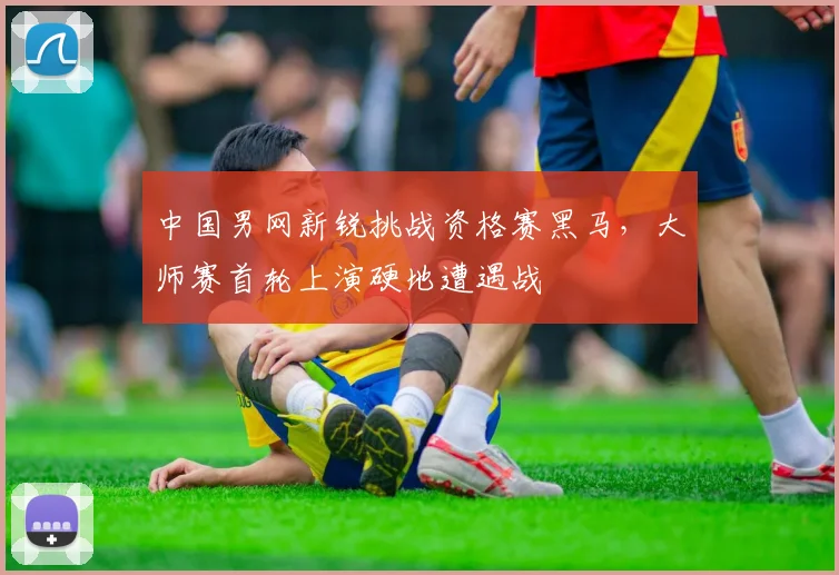 中国男网新锐挑战资格赛黑马，大师赛首轮上演硬地遭遇战