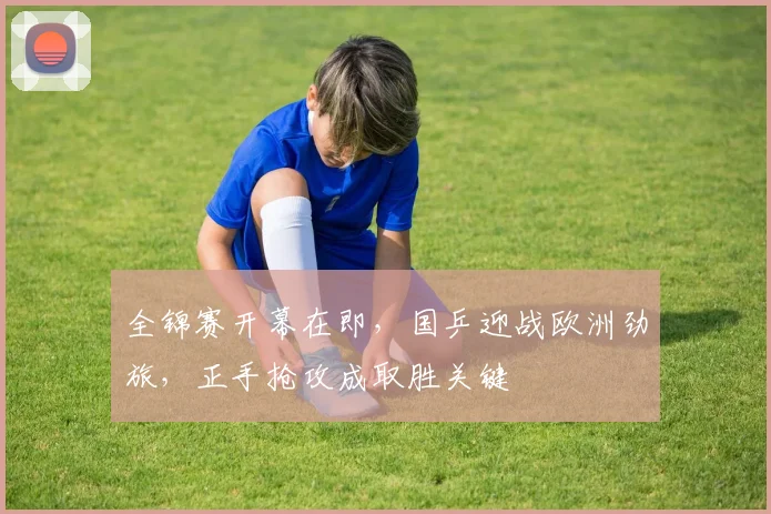 全锦赛开幕在即，国乒迎战欧洲劲旅，正手抢攻成取胜关键