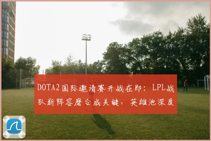 DOTA2国际邀请赛开战在即：LPL战队新阵容磨合成关键，英雄池深度成胜负手
