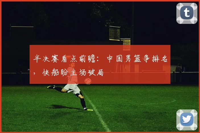半决赛看点前瞻：中国男篮争排名，快船盼主场破局