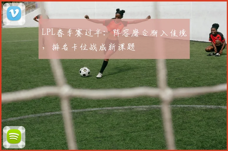 LPL春季赛过半：阵容磨合渐入佳境，排名卡位战成新课题