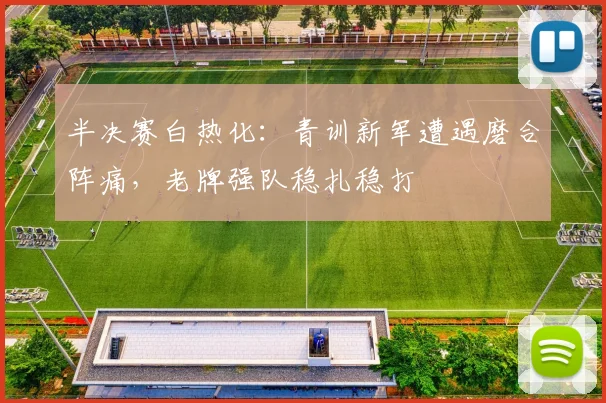 半决赛白热化：青训新军遭遇磨合阵痛，老牌强队稳扎稳打
